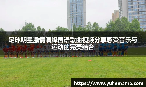 足球明星激情演绎国语歌曲视频分享感受音乐与运动的完美结合